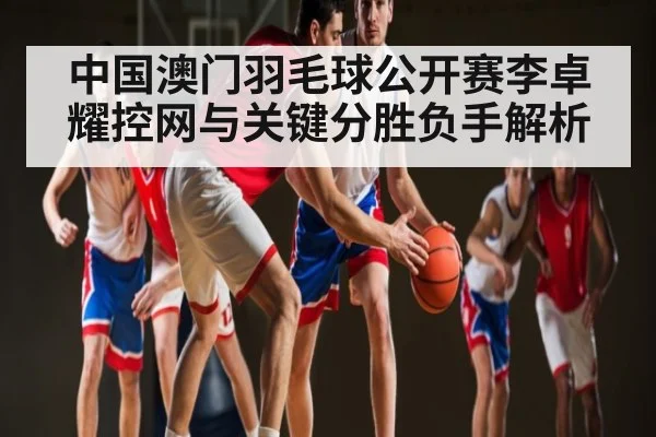中国澳门羽毛球公开赛李卓耀控网与关键分胜负手解析